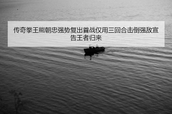 传奇拳王熊朝忠强势复出首战仅用三回合击倒强敌宣告王者归来